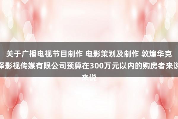 关于广播电视节目制作 电影策划及制作 敦煌华克泽影视传媒有限公司预算在300万元以内的购房者来说