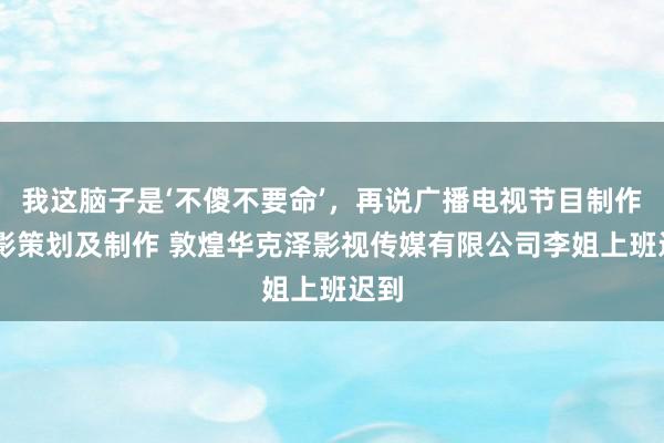我这脑子是‘不傻不要命’，再说广播电视节目制作 电影策划及制作 敦煌华克泽影视传媒有限公司李姐上班迟到