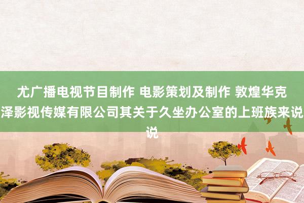 尤广播电视节目制作 电影策划及制作 敦煌华克泽影视传媒有限公司其关于久坐办公室的上班族来说